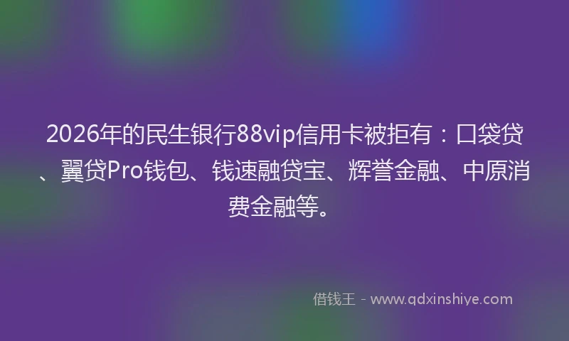 2026年的民生银行88vip信用卡被拒有：口袋贷、翼贷Pro钱包、钱速融贷宝、辉誉金融、中原消费金融等。