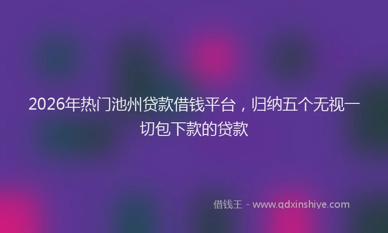 2026年热门池州贷款借钱平台，归纳五个无视一切包下款的贷款