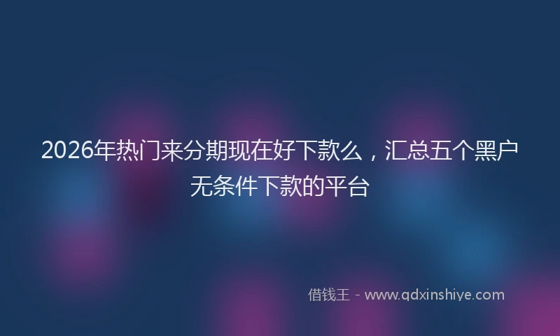 2026年热门来分期现在好下款么，汇总五个黑户无条件下款的平台