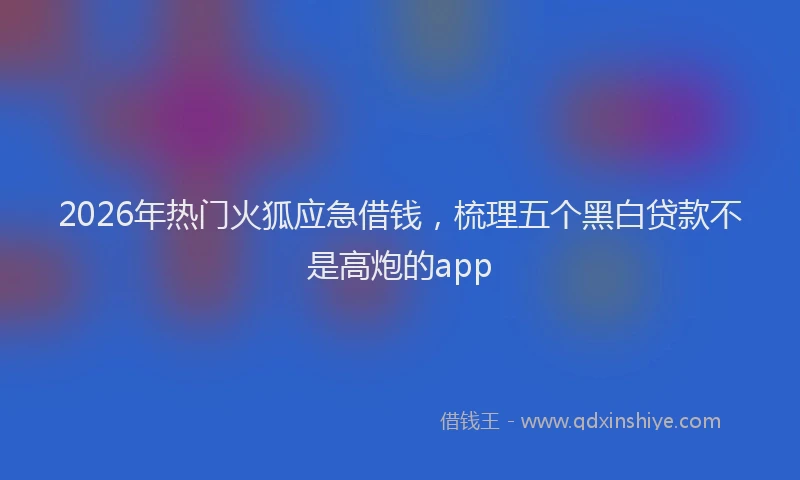 2026年热门火狐应急借钱，梳理五个黑白贷款不是高炮的app