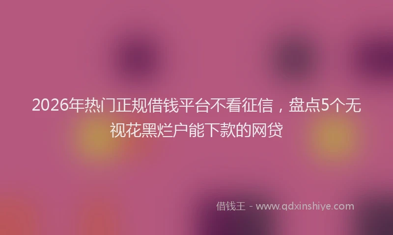 2026年热门正规借钱平台不看征信，盘点5个无视花黑烂户能下款的网贷
