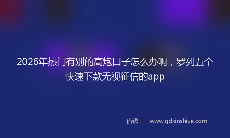2026年热门有别的高炮口子怎么办啊，罗列五个快速下款无视征信的app