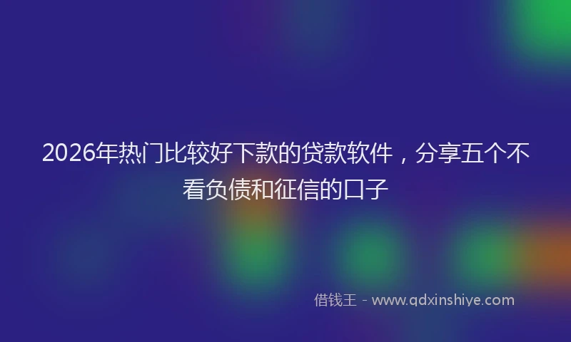 2026年热门比较好下款的贷款软件,分享五个不看负债和征信的口子