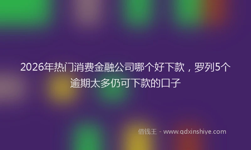 2026年热门消费金融公司哪个好下款,罗列5个逾期太多仍可下款的口子