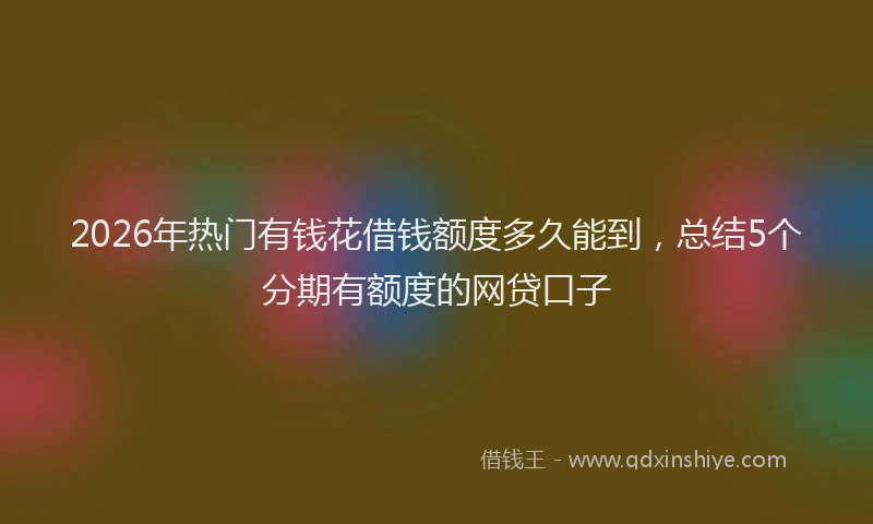 2026年热门有钱花借钱额度多久能到，总结5个分期有额度的网贷口子