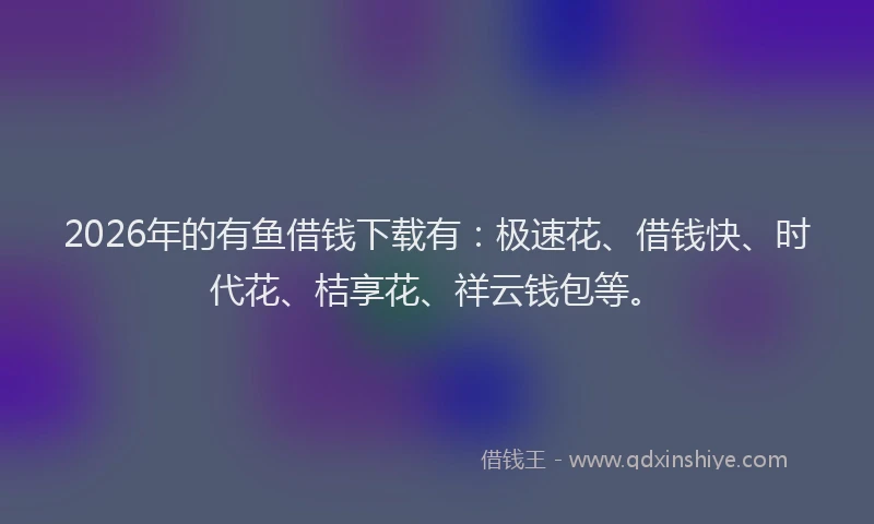 2026年的有鱼借钱下载有：极速花、借钱快、时代花、桔享花、祥云钱包等。