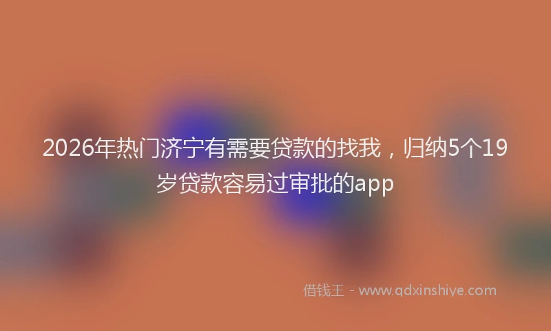 2026年热门济宁有需要贷款的找我，归纳5个19岁贷款容易过审批的app