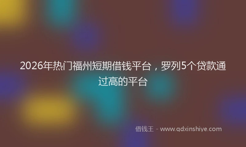 2026年热门福州短期借钱平台，罗列5个贷款通过高的平台