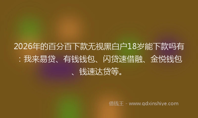 2026年的百分百下款无视黑白户18岁能下款吗有：我来易贷、有钱钱包、闪贷速借融、金悦钱包、钱速达贷等。