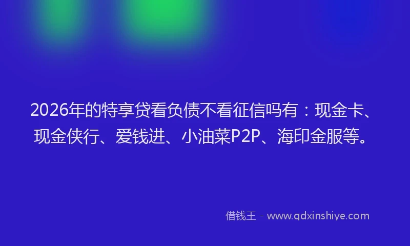 2026年的特享贷看负债不看征信吗有:现金卡、现金侠行、爱钱进、小油菜P2P、海印金服等。
