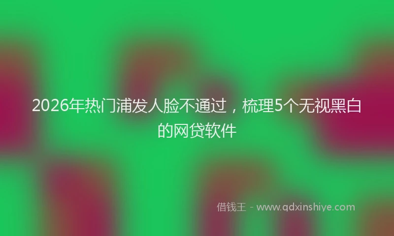 2026年热门浦发人脸不通过，梳理5个无视黑白的网贷软件