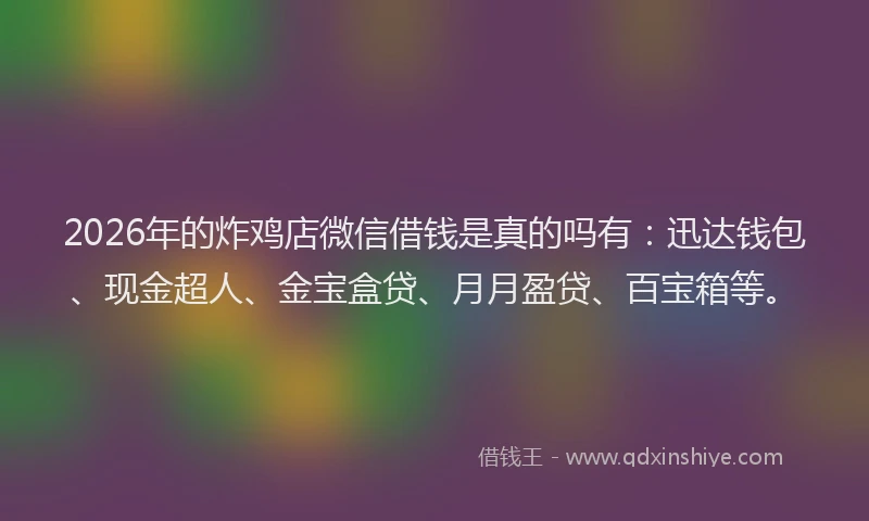 2026年的炸鸡店微信借钱是真的吗有：迅达钱包、现金超人、金宝盒贷、月月盈贷、百宝箱等。