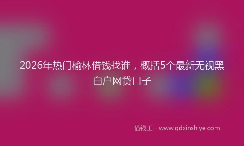 2026年热门榆林借钱找谁，概括5个最新无视黑白户网贷口子