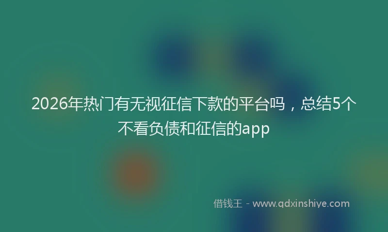 2026年热门有无视征信下款的平台吗，总结5个不看负债和征信的app