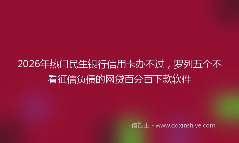 2026年热门民生银行信用卡办不过,罗列五个不看征信负债的网贷百分百下款软件