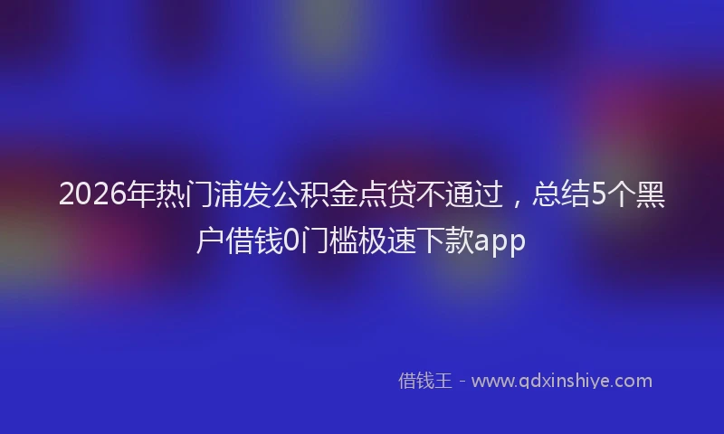 2026年热门浦发公积金点贷不通过，总结5个黑户借钱0门槛极速下款app