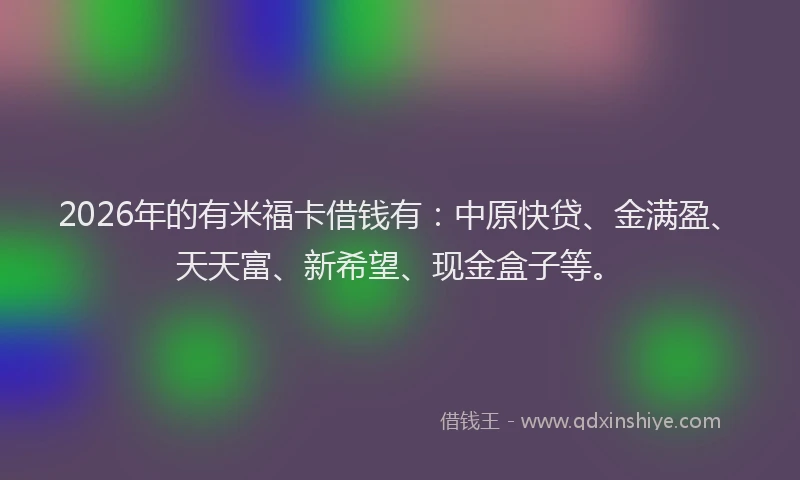 2026年的有米福卡借钱有:中原快贷、金满盈、天天富、新希望、现金盒子等。