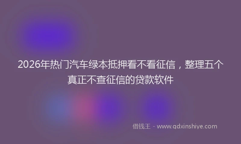2026年热门汽车绿本抵押看不看征信，整理五个真正不查征信的贷款软件