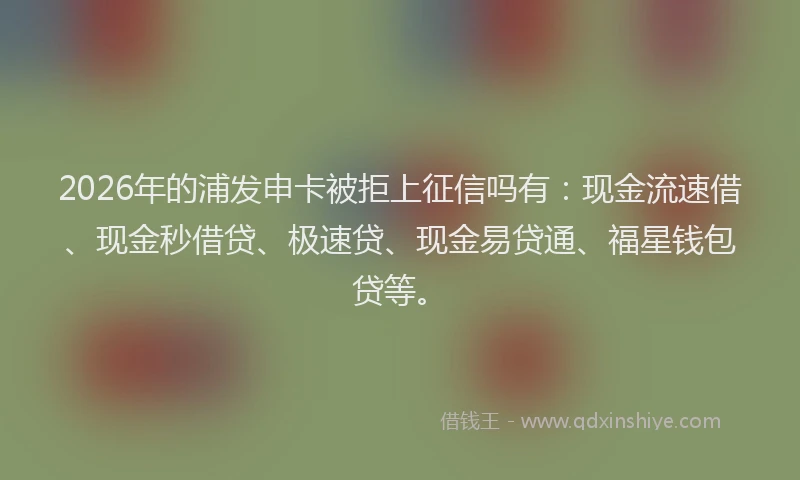 2026年的浦发申卡被拒上征信吗有：现金流速借、现金秒借贷、极速贷、现金易贷通、福星钱包贷等。