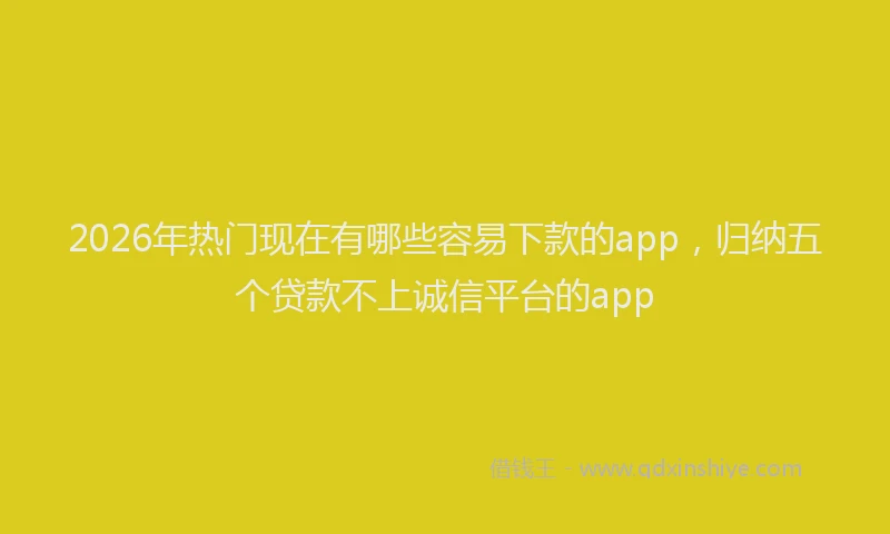 2026年热门现在有哪些容易下款的app，归纳五个贷款不上诚信平台的app