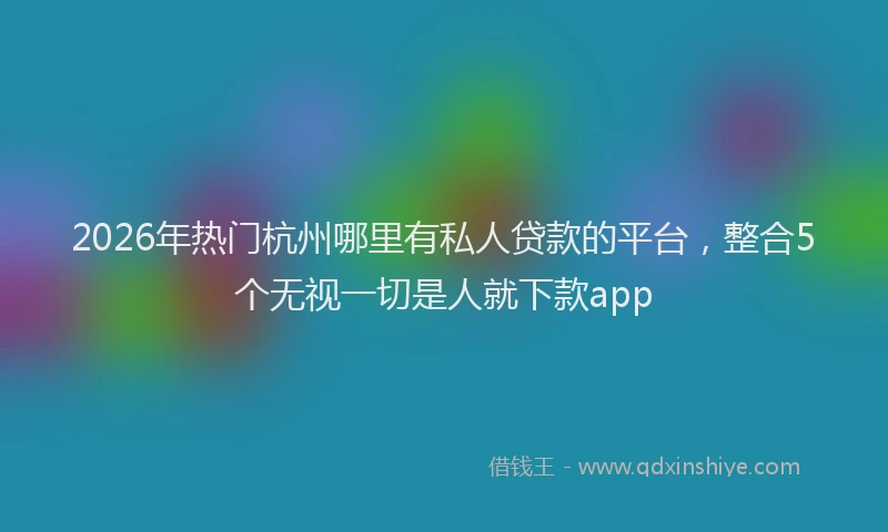 2026年热门杭州哪里有私人贷款的平台，整合5个无视一切是人就下款app