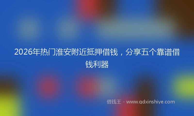 2026年热门淮安附近抵押借钱，分享五个靠谱借钱利器