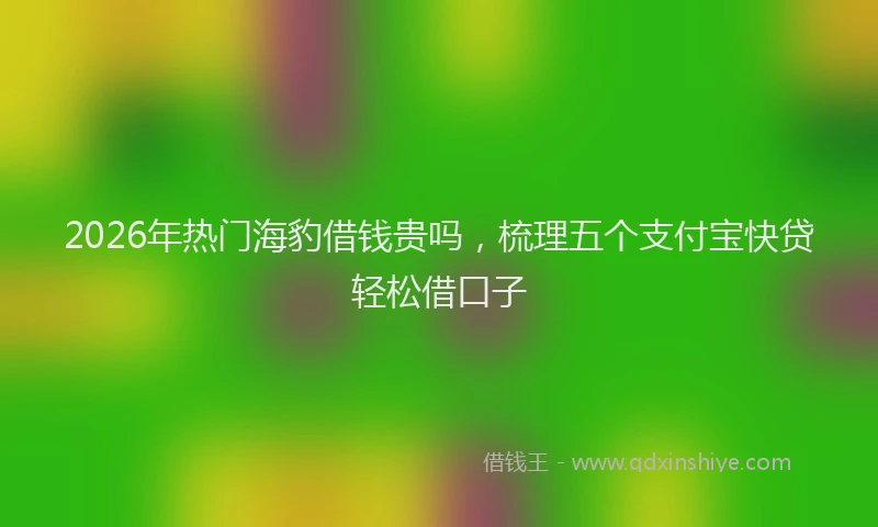 2026年热门海豹借钱贵吗，梳理五个支付宝快贷轻松借口子