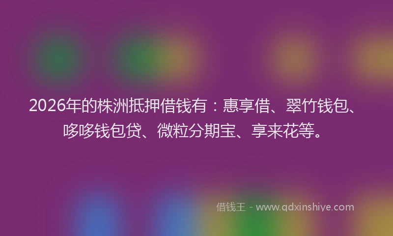 2026年的株洲抵押借钱有：惠享借、翠竹钱包、哆哆钱包贷、微粒分期宝、享来花等。