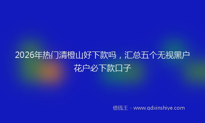 2026年热门清橙山好下款吗，汇总五个无视黑户花户必下款口子