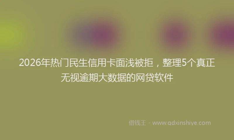 2026年热门民生信用卡面浅被拒,整理5个真正无视逾期大数据的网贷软件