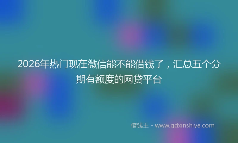 2026年热门现在微信能不能借钱了，汇总五个分期有额度的网贷平台