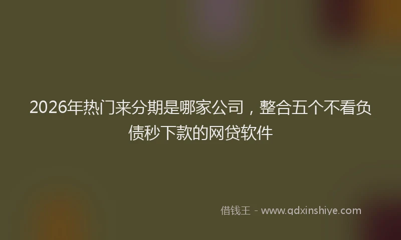 2026年热门来分期是哪家公司，整合五个不看负债秒下款的网贷软件