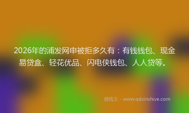 2026年的浦发网申被拒多久有:有钱钱包、现金易贷盒、轻花优品、闪电侠钱包、人人贷等。