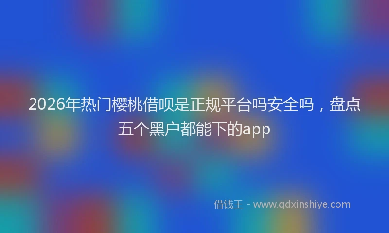 2026年热门樱桃借呗是正规平台吗安全吗，盘点五个黑户都能下的app
