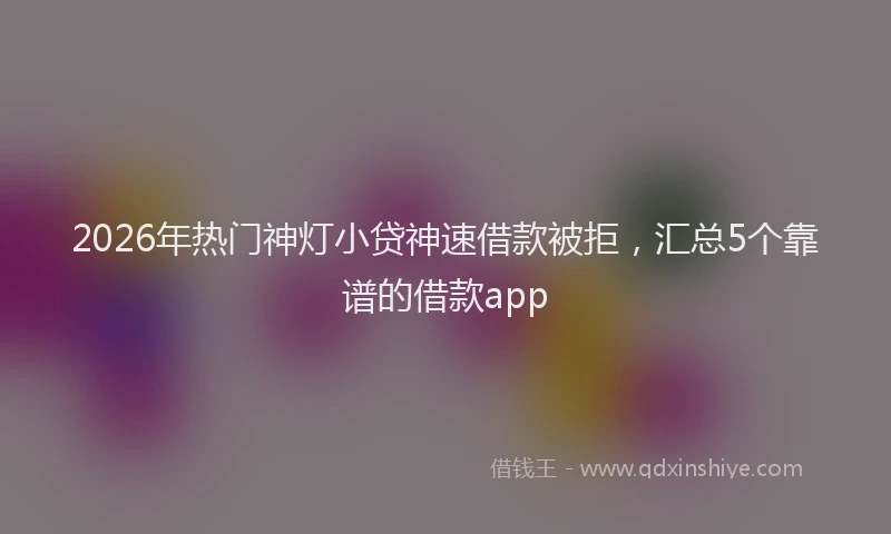 2026年热门神灯小贷神速借款被拒，汇总5个靠谱的借款app