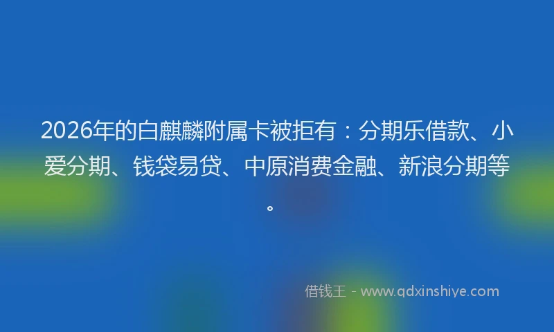 2026年的白麒麟附属卡被拒有：分期乐借款、小爱分期、钱袋易贷、中原消费金融、新浪分期等。