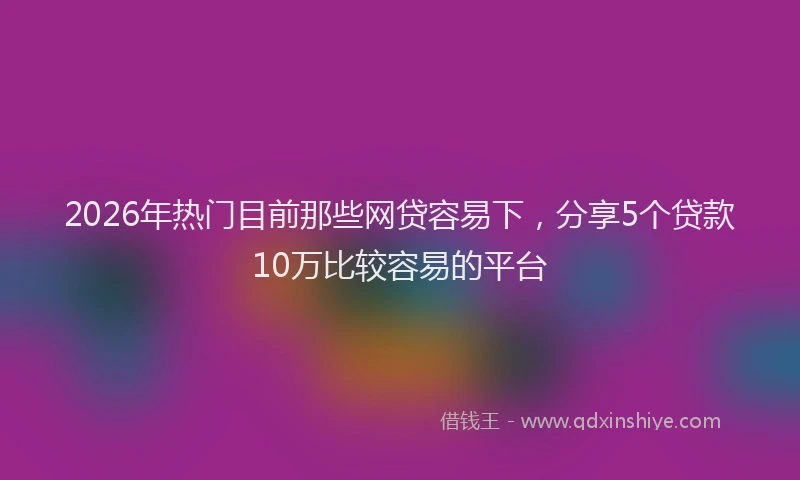 2026年热门目前那些网贷容易下，分享5个贷款10万比较容易的平台