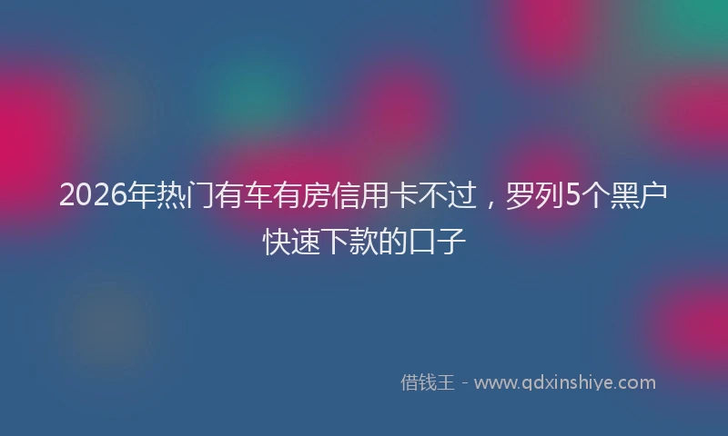 2026年热门有车有房信用卡不过，罗列5个黑户快速下款的口子