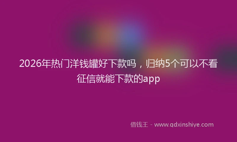 2026年热门洋钱罐好下款吗,归纳5个可以不看征信就能下款的app