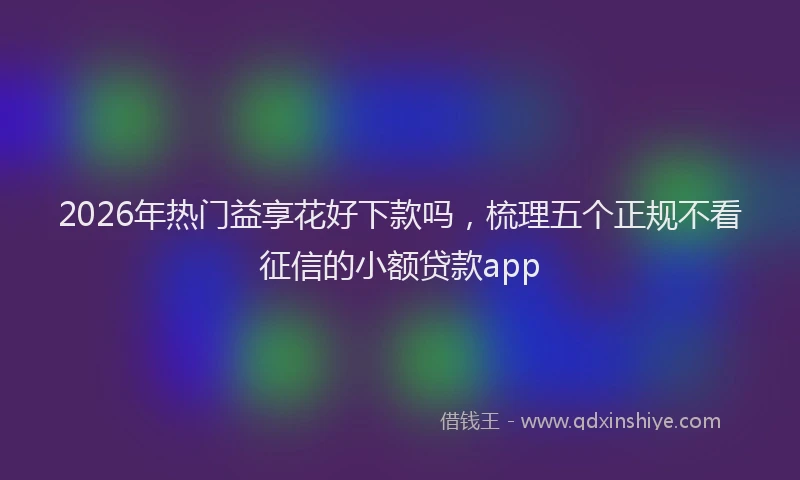 2026年热门益享花好下款吗，梳理五个正规不看征信的小额贷款app