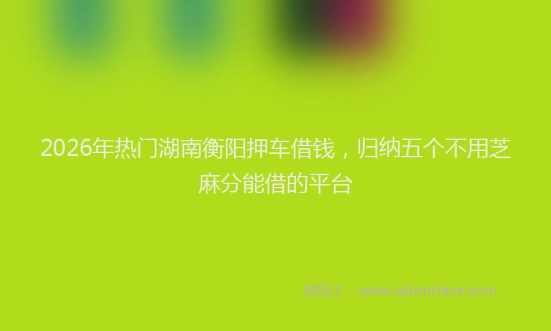 2026年热门湖南衡阳押车借钱，归纳五个不用芝麻分能借的平台