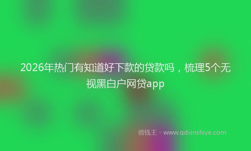 2026年热门有知道好下款的贷款吗，梳理5个无视黑白户网贷app