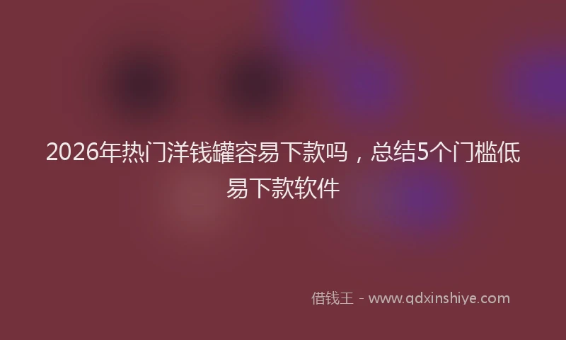 2026年热门洋钱罐容易下款吗，总结5个门槛低易下款软件