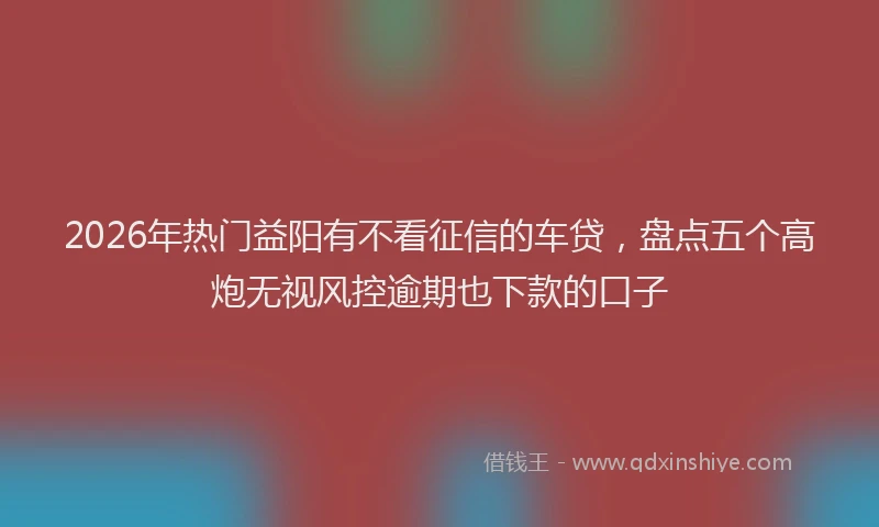 2026年热门益阳有不看征信的车贷，盘点五个高炮无视风控逾期也下款的口子