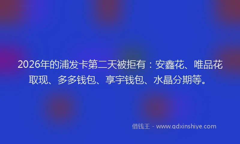 2026年的浦发卡第二天被拒有：安鑫花、唯品花取现、多多钱包、享宇钱包、水晶分期等。