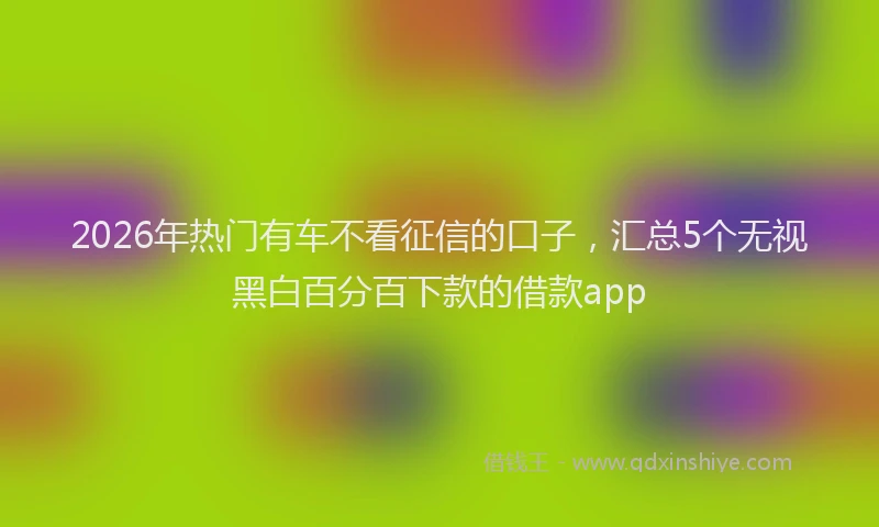 2026年热门有车不看征信的口子，汇总5个无视黑白百分百下款的借款app