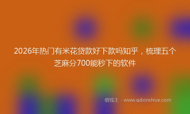 2026年热门有米花贷款好下款吗知乎，梳理五个芝麻分700能秒下的软件