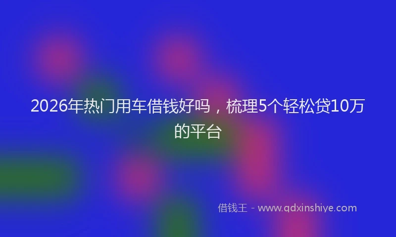 2026年热门用车借钱好吗，梳理5个轻松贷10万的平台