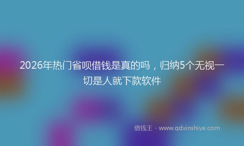 2026年热门省呗借钱是真的吗，归纳5个无视一切是人就下款软件
