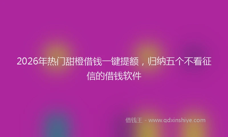 2026年热门甜橙借钱一键提额，归纳五个不看征信的借钱软件